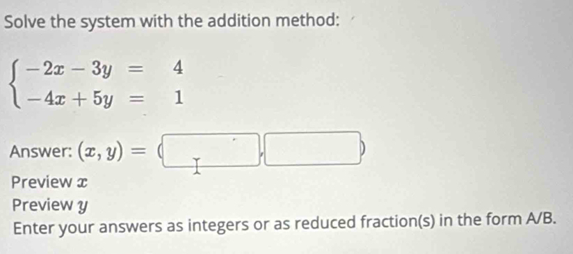 Solve the system with the addition method:
beginarrayl -2x-3y=4 -4x+5y=1endarray.
Answer: (x,y)=(□ ,□ )
Preview x
Preview y
Enter your answers as integers or as reduced fraction(s) in the form A/B.