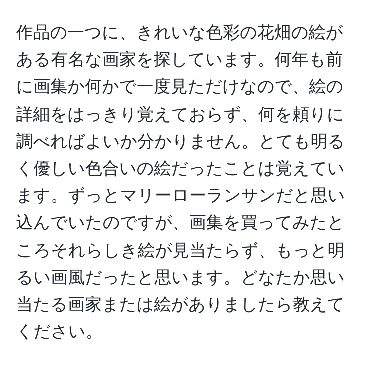 作品の一つに、きれいな色彩の花畑の絵がある有名な画家を探しています。何年も前に画集か何かで一度見ただけなので、絵の詳細をはっきり覚えておらず、何を頼りに調べればよいか分かりません。とても明るく優しい色合いの絵だったことは覚えています。ずっとマリーローランサンだと思い込んでいたのですが、画集を買ってみたところそれらしき絵が見当たらず、もっと明るい画風だったと思います。どなたか思い当たる画家または絵がありましたら教えてください。