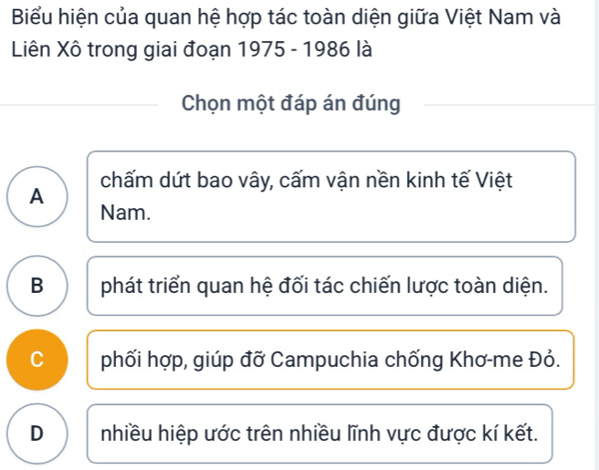 Biểu hiện của quan hệ hợp tác toàn diện giữa Việt Nam và
Liên Xô trong giai đoạn 1975 - 1986 là
Chọn một đáp án đúng
chấm dứt bao vây, cấm vận nền kinh tế Việt
A
Nam.
B phát triển quan hệ đối tác chiến lược toàn diện.
C phối hợp, giúp đỡ Campuchia chống Khơ-me Đỏ.
D nhiều hiệp ước trên nhiều lĩnh vực được kí kết.