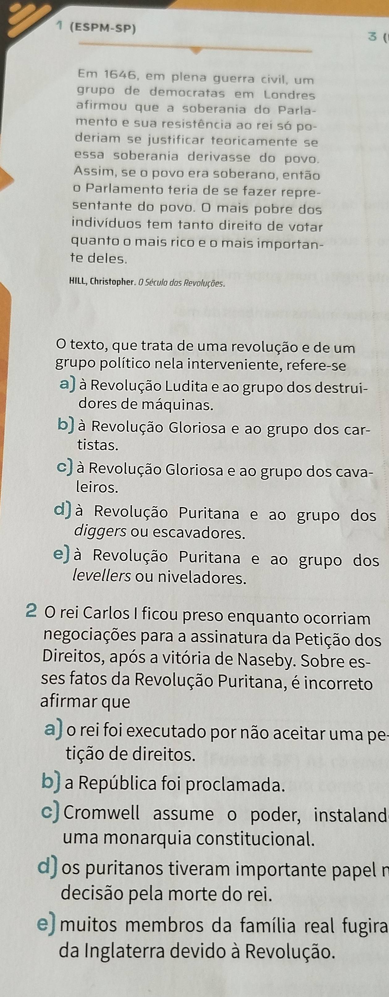 1 (ESPM-SP) 3 (
Em 1646, em plena guerra civil, um
grupo de democratas em Londres
afirmou que a soberania do Parla-
mento e sua resistência ao rei só po-
deriam se justificar teoricamente se
essa soberania derivasse do povo.
Assim, se o povo era soberano, então
o Parlamento teria de se fazer repre-
sentante do povo. O mais pobre dos
indivíduos tem tanto direito de votar
quanto o mais rico e o mais importan-
te deles.
HILL, Christopher. O Século das Revoluções.
O texto, que trata de uma revolução e de um
grupo político nela interveniente, refere-se
a) à Revolução Ludita e ao grupo dos destrui-
dores de máquinas.
b) à Revolução Gloriosa e ao grupo dos car-
tistas.
c) à Revolução Gloriosa e ao grupo dos cava-
leiros.
d) à Revolução Puritana e ao grupo dos
diggers ou escavadores.
e) à Revolução Puritana e ao grupo dos
levellers ou niveladores.
2 0 rei Carlos I ficou preso enquanto ocorriam
negociações para a assinatura da Petição dos
Direitos, após a vitória de Naseby. Sobre es-
ses fatos da Revolução Puritana, é incorreto
afirmar que
a) o rei foi executado por não aceitar uma pe-
tição de direitos.
b) a República foi proclamada.
c) Cromwell assume o poder, instaland
uma monarquia constitucional.
d) os puritanos tiveram importante papel n
decisão pela morte do rei.
e) muitos membros da família real fugira
da Inglaterra devido à Revolução.