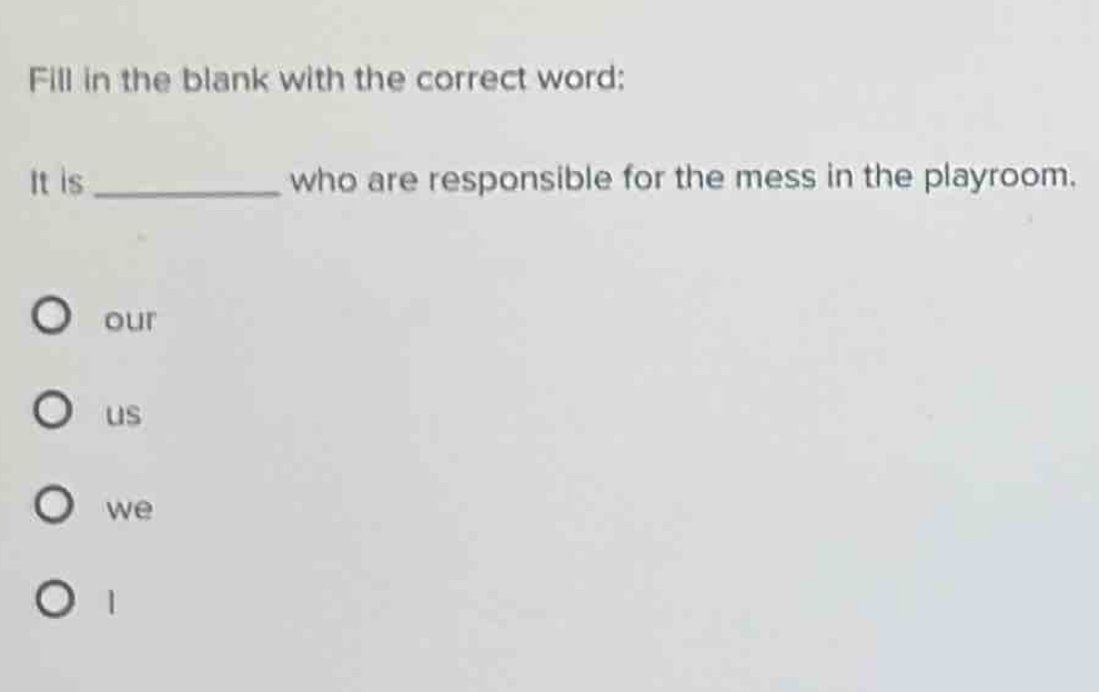 Fill in the blank with the correct word:
It is _who are responsible for the mess in the playroom.
our
us
we
1