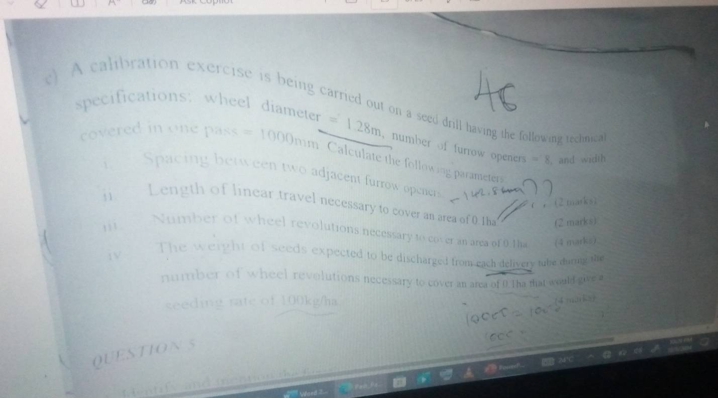 A calibration exercise is being carried out on a seed drill having the following technica 
specifications: wheel diameter =1.28m number of furrow openers =8. and width 
covered in one pass =1000m m. Calculate the following parameters 
Spacing between two adjacent furrow openers 
(2marks) 
i. Length of linear travel necessary to cover an area of 0.Iha
, 1 . 
(2 marks) 
Number of wheel revolutions necessary to cover an area of 0.Tha (4 marks) 
iv 
The weight of seeds expected to be discharged from each delivery tube during the 
number of wheel revolutions necessary to cover an area of 0.Tha that would give a 
seeding rate of 100kg/ha
(4 marks) 
QUESTION 5 
Mentify and meation