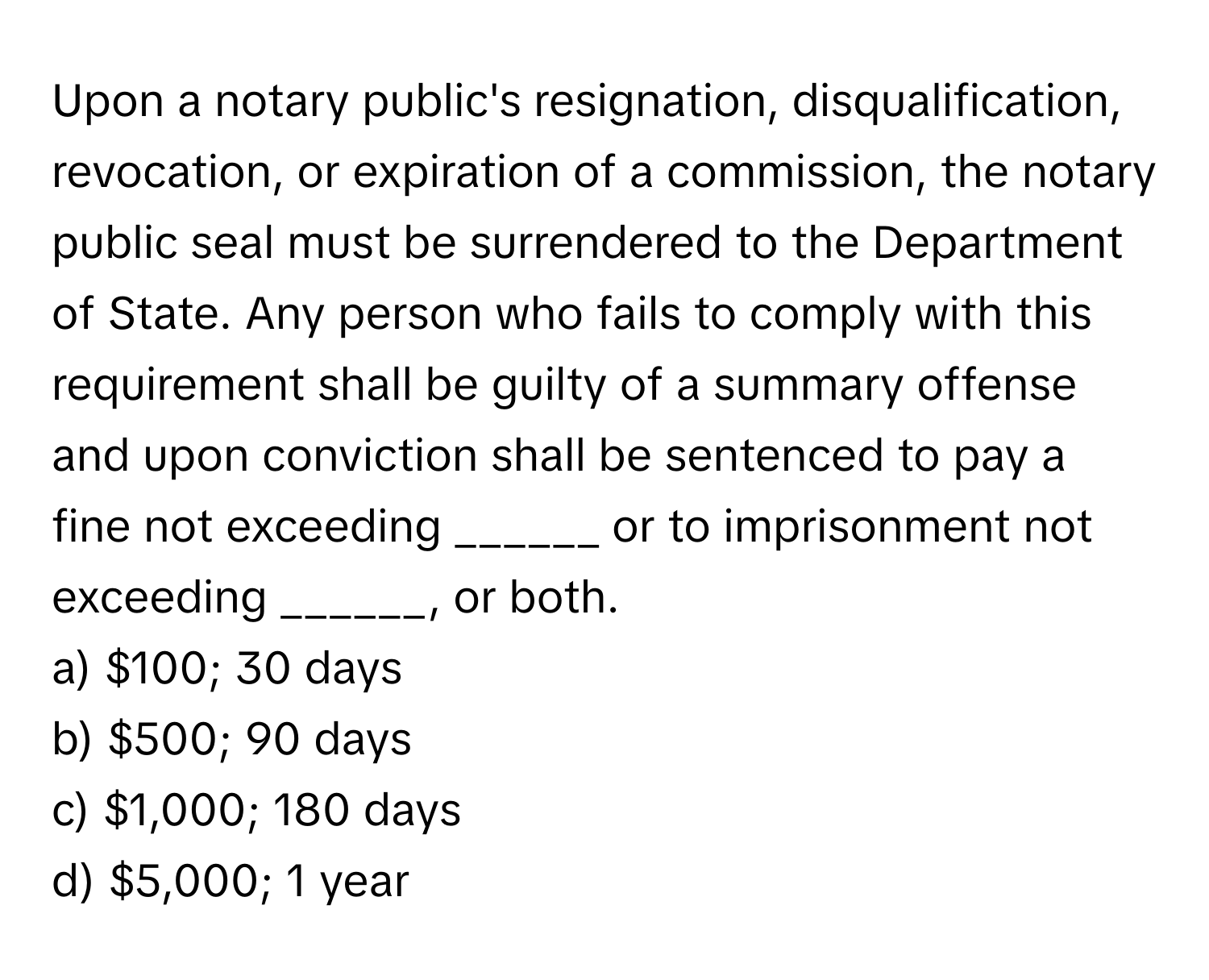 Upon a notary public's resignation, disqualification, revocation, or expiration of a commission, the notary public seal must be surrendered to the Department of State. Any person who fails to comply with this requirement shall be guilty of a summary offense and upon conviction shall be sentenced to pay a fine not exceeding ______ or to imprisonment not exceeding ______, or both.

a) $100; 30 days 
b) $500; 90 days 
c) $1,000; 180 days 
d) $5,000; 1 year