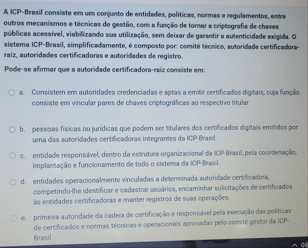 A ICP-Brasil consiste em um conjunto de entidades, políticas, normas e regulamentos, entre
outros mecanismos e técnicas de gestão, com a função de tornar a criptografia de chaves
públicas acessível, viabilizando sua utilização, sem deixar de garantir a autenticidade exigida. O
sistema ICP-Brasil, simplificadamente, é composto por: comitê técnico, autoridade certificadora-
raiz, autoridades certificadoras e autoridades de registro.
Pode-se afirmar que a autoridade certificadora-raiz consiste em:
a. Consistem em autoridades credenciadas e aptas a emitir certificados digitais, cuja função
consiste em vincular pares de chaves criptográficas ao respectivo titular
b. pessoas físicas ou jurídicas que podem ser titulares dos certificados digitais emitidos por
uma das autoridades certificadoras integrantes da ICP-Brasil.
c entidade responsável, dentro da estrutura organizacional da ICP-Brasil, pela coordenação,
implantação e funcionamento de todo o sistema da ICP-Brasil.
d. entidades operacionalmente vinculadas a determinada autoridade certificadora,
competindo-lhe identificar e cadastrar usuários, encaminhar solicitações de certificados
às entidades certificadoras e manter registros de suas operações.
e primeira autoridade da cadeia de certificação e responsável pela execução das políticas
de certificados e normas técnicas e operacionais aprovadas pelo comitê gestor da ICP-
Brasil.