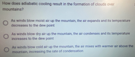 How does adiabatic cooling result in the formation of clouds over
mountains?
As winds blow moist air up the mountain, the air expands and its temperature
decreases to the dew point
As winds blow dry air up the mountain, the air condenses and its temperature
increases to the dew point
As winds blow cold air up the mountain, the air mixes with warmer air above the
mountain, increasing the rate of condensation