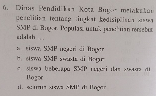 Dinas Pendidikan Kota Bogor melakukan
penelitian tentang tingkat kedisiplinan siswa
SMP di Bogor. Populasi untuk penelitian tersebut
adalah ....
a. siswa SMP negeri di Bogor
b. siswa SMP swasta di Bogor
c. siswa beberapa SMP negeri dan swasta di
Bogor
d. seluruh siswa SMP di Bogor