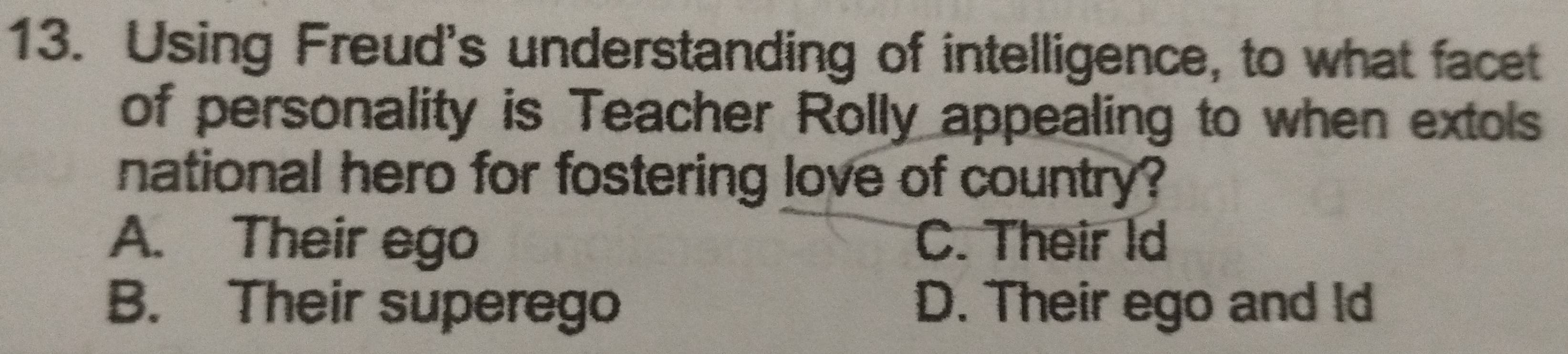 Using Freud's understanding of intelligence, to what facet
of personality is Teacher Rolly appealing to when extols
national hero for fostering love of country?
A. Their ego C. Their Id
B. Their superego D. Their ego and Id