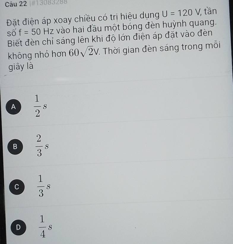 #13083288
Đặt điện áp xoay chiều có trị hiệu dụng U=120V , tần
số f=50Hz * vào hai đầu một bóng đèn huỳnh quang.
Biết đèn chỉ sáng lên khi độ lớn điện áp đặt vào đèn
không nhỏ hơn 60sqrt(2)V. Thời gian đèn sáng trong mỗi
giây là
A  1/2 s
B  2/3 s
C  1/3 s
D  1/4 s