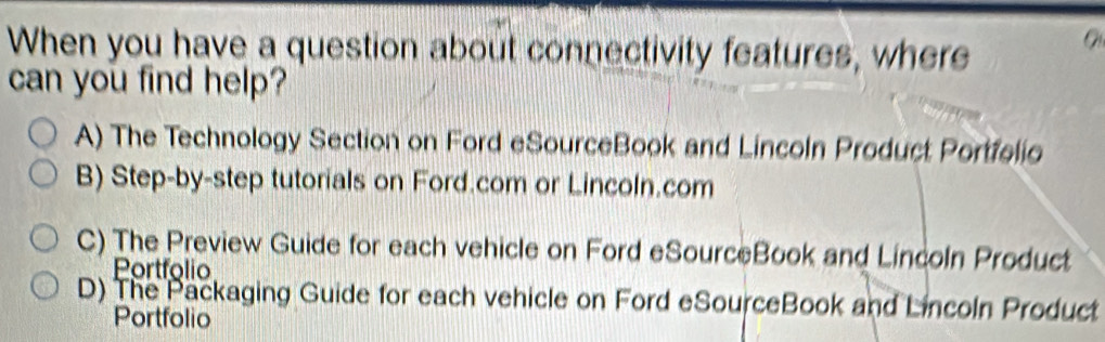 When you have a question about connectivity features, where
can you find help?
A) The Technology Section on Ford eSourceBook and Lincoln Product Portfelio
B) Step-by-step tutorials on Ford.com or Lincoln.com
C) The Preview Guide for each vehicle on Ford eSourceBook and Lincoln Product
Portfolio
D) The Packaging Guide for each vehicle on Ford eSourceBook and Lincoln Product
Portfolio