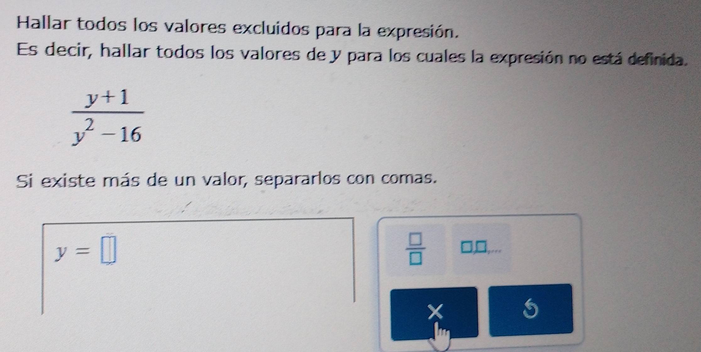 Hallar todos los valores excluidos para la expresión. 
Es decir, hallar todos los valores de y para los cuales la expresión no está definida.
 (y+1)/y^2-16 
Si existe más de un valor, separarlos con comas.
y=□
 □ /□   □ ,□ ,...
X
5