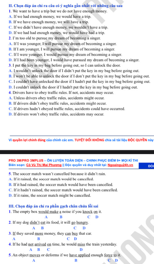 Chọn đáp án chỉ ra câu có ý nghĩa gần nhất với những câu sau
1. We want to have a trip but we do not have enough money.
A. If we had enough money, we would have a trip.
B. If we have enough money, we will have a trip.
C. If we didn’t have enough money, we wouldn’t have a trip.
D. If we had had enough money, we would have had a trip.
2. I’m too old to pursue my dream of becoming a singer.
A. If I was younger, I will pursue my dream of becoming a singer.
B. If I am younger, I will pursue my dream of becoming a singer.
C. If I were younger, I would pursue my dream of becoming a singer.
D. If I had been younger, I would have pursued my dream of becoming a singer.
3. I put the key in my bag before going out, so I can unlock the door.
A. I wouldn’t unlock the door if I didn’t put the key in my bag before going out.
B. I won’t be able to unlock the door if I don’t put the key in my bag before going out.
C. I couldn't have unlocked the door if I hadn't put the key in my bag before going out.
D. I couldn't unlock the door if I hadn't put the key in my bag before going out.
4. Drivers have to obey traffic rules. If not, accidents may occur.
A. Unless drivers obey traffic rules, accidents might occur.
B. If drivers didn’t obey traffic rules, accidents might occur.
C. If drivers hadn’t obeyed traffic rules, accidents could have occurred.
D. If drivers won’t obey traffic rules, accidents may occur.
Vì quyền lợi chính đáng của chính các em. TUYỆT ĐỐI KHÔNG chia sẻ tài liệu ĐộC QUYEN này
PRO 3M/PRO 3MPLUS - ÔN LUYỆN TOÀN DIệN - CHINH PHỤC ĐIÊM 9+ MọI KÌ THI
Biên soạn: Cô Vũ Thị Mai Phương || Độc quyền và duy nhất tại: Ngoaingu24h.vn ĐO
5. The soccer match wasn’t cancelled because it didn’t rain.
A. If it rained, the soccer match would be cancelled.
B. If it had rained, the soccer match would have been cancelled.
C. If it hadn’t rained, the soccer match would have been cancelled.
D. If it rains, the soccer match might be cancelled.
III. Chọn đáp án chỉ ra phần gạch chân chứa lỗi sai
1. The empty box would make a noise if you knock on it.
A B C D
2. If my dog didn’t eat its food, it will go hungry.
A B C D
3. If they saved more money, they can buy that car.
A B C D
4. If he had not arrived on time, he would miss the train yesterday.
A B C D
5. An object moves or deforms if we have applied enough force to it.
B
A C D