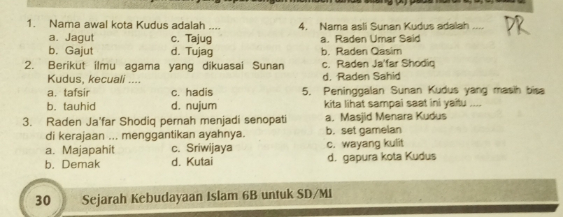 Nama awal kota Kudus adalah .... 4. Nama asli Sunan Kudus adalah ....
a. Jagut c. Tajug a. Raden Umar Said
b. Gajut d. Tujag b. Raden Qasim
2. Berikut ilmu agama yang dikuasai Sunan c. Raden Ja'far Shodiq
Kudus, kecuali .... d. Raden Sahid
a. tafsir c. hadis 5. Peninggalan Sunan Kudus yang masih bisa
b. tauhid d. nujum kita lihat sampai saat ini yaitu ....
3. Raden Ja'far Shodiq pernah menjadi senopati a. Masjid Menara Kudus
di kerajaan ... menggantikan ayahnya. b. set gamelan
a. Majapahit c. Sriwijaya c. wayang kulit
b. Demak d. Kutai d. gapura kota Kudus
30 Sejarah Kebudayaan Islam 6B untuk SD/MI