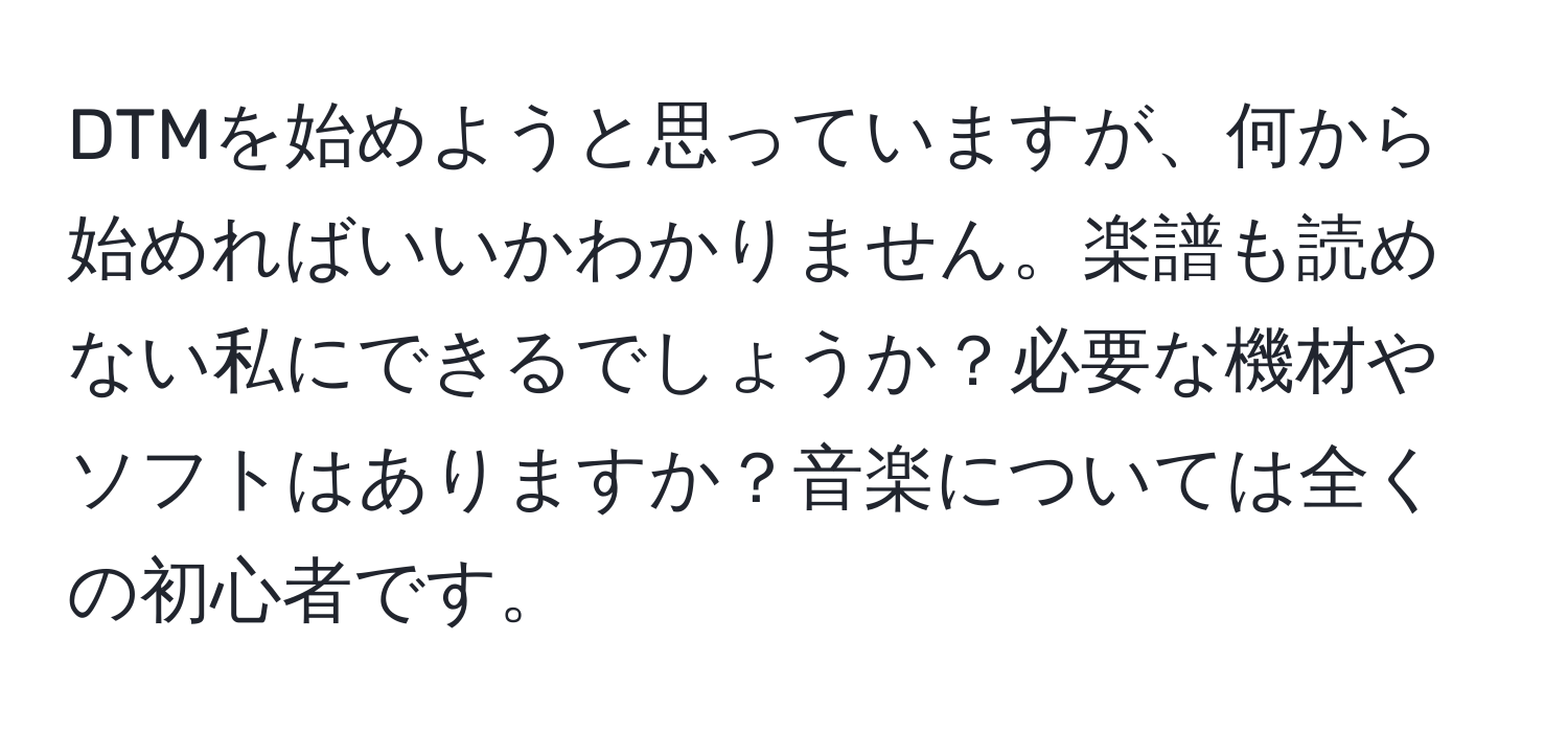 DTMを始めようと思っていますが、何から始めればいいかわかりません。楽譜も読めない私にできるでしょうか？必要な機材やソフトはありますか？音楽については全くの初心者です。