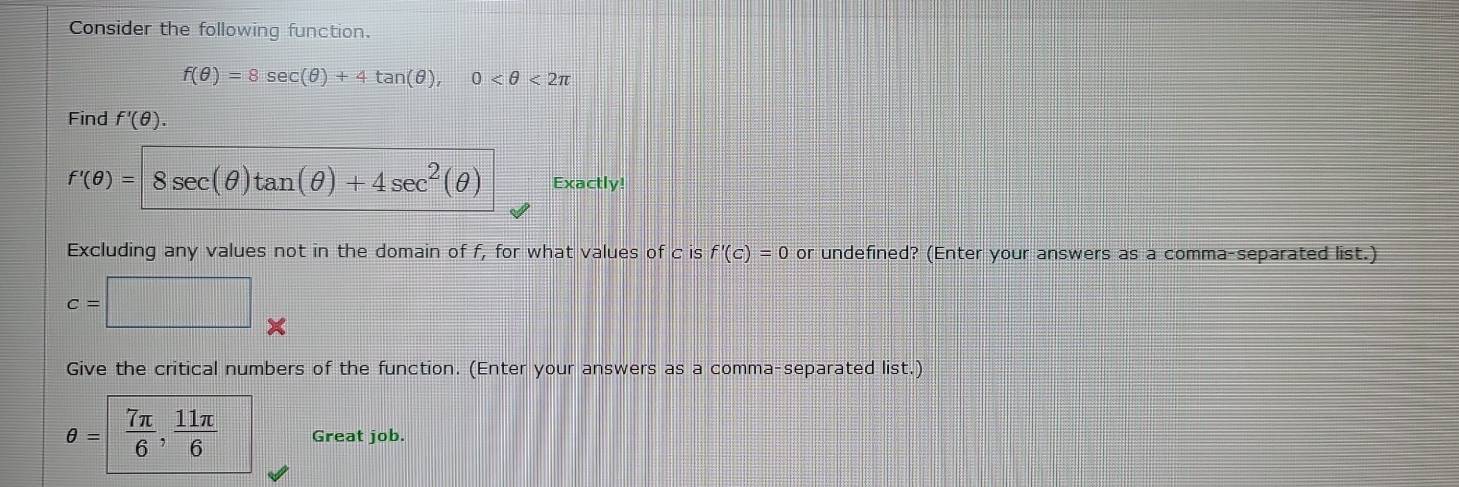 Consider the following function.
f(θ )=8sec (θ )+4tan (θ ), 0 <2π
Find f'(θ ).
f'(θ )=8sec (θ )tan (θ )+4sec^2(θ ) Exactly! 
Excluding any values not in the domain of f, for what values of c is f'(c)=0 or undefined? (Enter your answers as a comma-separated list.)
c=□ frac □  
Give the critical numbers of the function. (Enter your answers as a comma-separated list.)
θ = 7π /6 ,  11π /6  Great job.