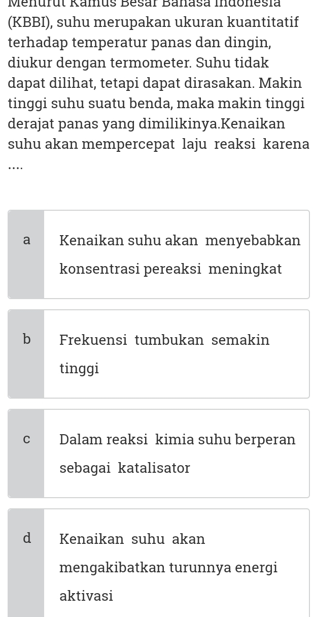 Menurut Kamus Besar Banasa Indonesia
(KBBI), suhu merupakan ukuran kuantitatif
terhadap temperatur panas dan dingin,
diukur dengan termometer. Suhu tidak
dapat dilihat, tetapi dapat dirasakan. Makin
tinggi suhu suatu benda, maka makin tinggi
derajat panas yang dimilikinya.Kenaikan
suhu akan mempercepat laju reaksi karena
….
a Kenaikan suhu akan menyebabkan
konsentrasi pereaksi meningkat
bìd Frekuensi tumbukan semakin
tinggi
C Dalam reaksi kimia suhu berperan
sebagai katalisator
d Kenaikan suhu akan
mengakibatkan turunnya energi
aktivasi