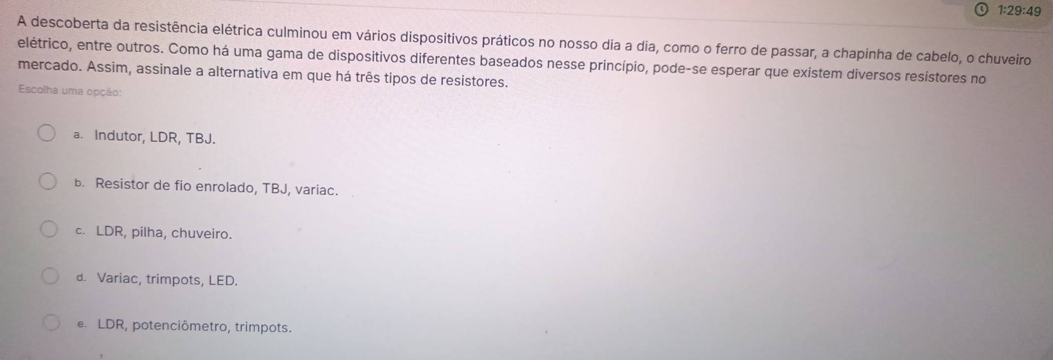 1:29:49
A descoberta da resistência elétrica culminou em vários dispositivos práticos no nosso dia a dia, como o ferro de passar, a chapinha de cabelo, o chuveiro
elétrico, entre outros. Como há uma gama de dispositivos diferentes baseados nesse princípio, pode-se esperar que existem diversos resistores no
mercado. Assim, assinale a alternativa em que há três tipos de resistores.
Escolha uma opção:
a. Indutor, LDR, TBJ.
b. Resistor de fio enrolado, TBJ, variac.
c. LDR, pilha, chuveiro.
d. Variac, trimpots, LED.
e. LDR, potenciômetro, trimpots.