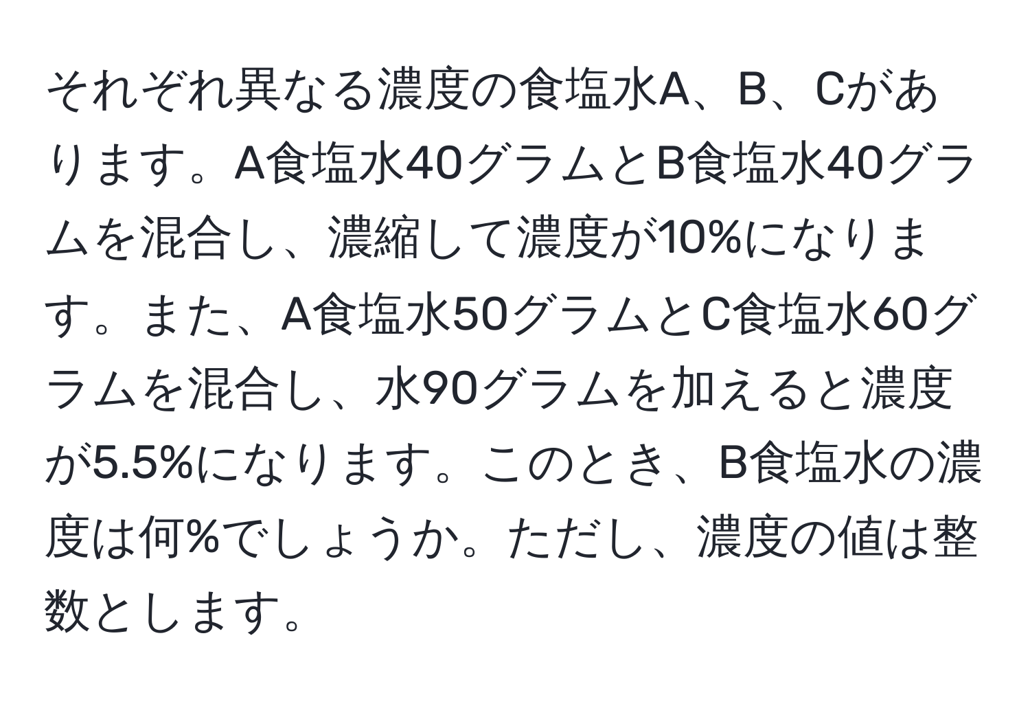 それぞれ異なる濃度の食塩水A、B、Cがあります。A食塩水40グラムとB食塩水40グラムを混合し、濃縮して濃度が10%になります。また、A食塩水50グラムとC食塩水60グラムを混合し、水90グラムを加えると濃度が5.5%になります。このとき、B食塩水の濃度は何%でしょうか。ただし、濃度の値は整数とします。