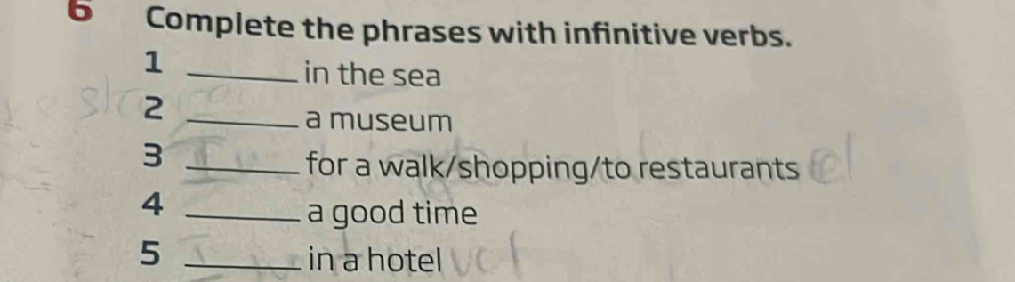 Complete the phrases with infinitive verbs. 
_1 
in the sea 
_2 
a museum 
_3 
for a walk/shopping/to restaurants 
_4 
a good time 
5 _in a hotel