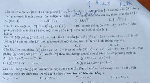 Cho điểm I(0;0;1) và mặt phẳng (P): surd 5x+2z-11=0 Mặt phẳng (P) cất mặt cầu (S) tâm 7
theo giao tuyển là một đường tròn có diện tích bằng 4π°
A. (1;3;-1) B. (sqrt(11);1;2) C. : Toạ độ điểm nảo sau đây thuộc mật cầu (S) :
(1;1;sqrt(2)) D. (1;sqrt(12);3)
Câu 31. Cho mặt cầu (S) (x-3)^2+(y+2)^2+(z-1)^2=100 và mặt phẳng (α) ):2x-2y-z+9=0. Mật
phẳng (ळ)cắt mặt cầu (S) theo một đường tròn (C). Tính bán kính R của (C).
Đáp án _ x^2+y^2+z^2-2x+4y-6z-11=0. Biết mặt
Câu 32. Mặt phẳng (P): 2x+2y-z-4=0 và mặt cầu (S):
phẳng (P) cắt mặt cầu (S) theo giao tuyển là một đường tròn. Tính bán kính đường tròn này.
A. 4 B.3 C. 5 D. sqrt(34)
Câu 33. Cho mặt phẳng (P) : 2x+2y-z-7=0 và mặt cầu (S) : x^2+y^2+z^2-2x+4y-6z-11=0. Mặt
phẳng (Q) song song với (P) và cắt (S) theo một đường tròn có chu vi bằng 6π có phương trình là:
A. (Q):2x+2y-z+17=0 B. (Q):2x+2y-z+7=0
C. (Q ):2x+2y-z-19=0 D. (Q):2x+2y-z-17=0
Câu 34. Trong không gian với hệ trục Oxyz , cho mặt cầu (S): x^2+y^2+z^2-2x+4y+2z-3=0. Viết
phương trình (P) chứa trục Ox và cắt (S) theo đường tròn có bán kính bằng 3.
A. y-3z=0 B. y+2z=0 C. y-z=0 D. y-2z=0
v+3