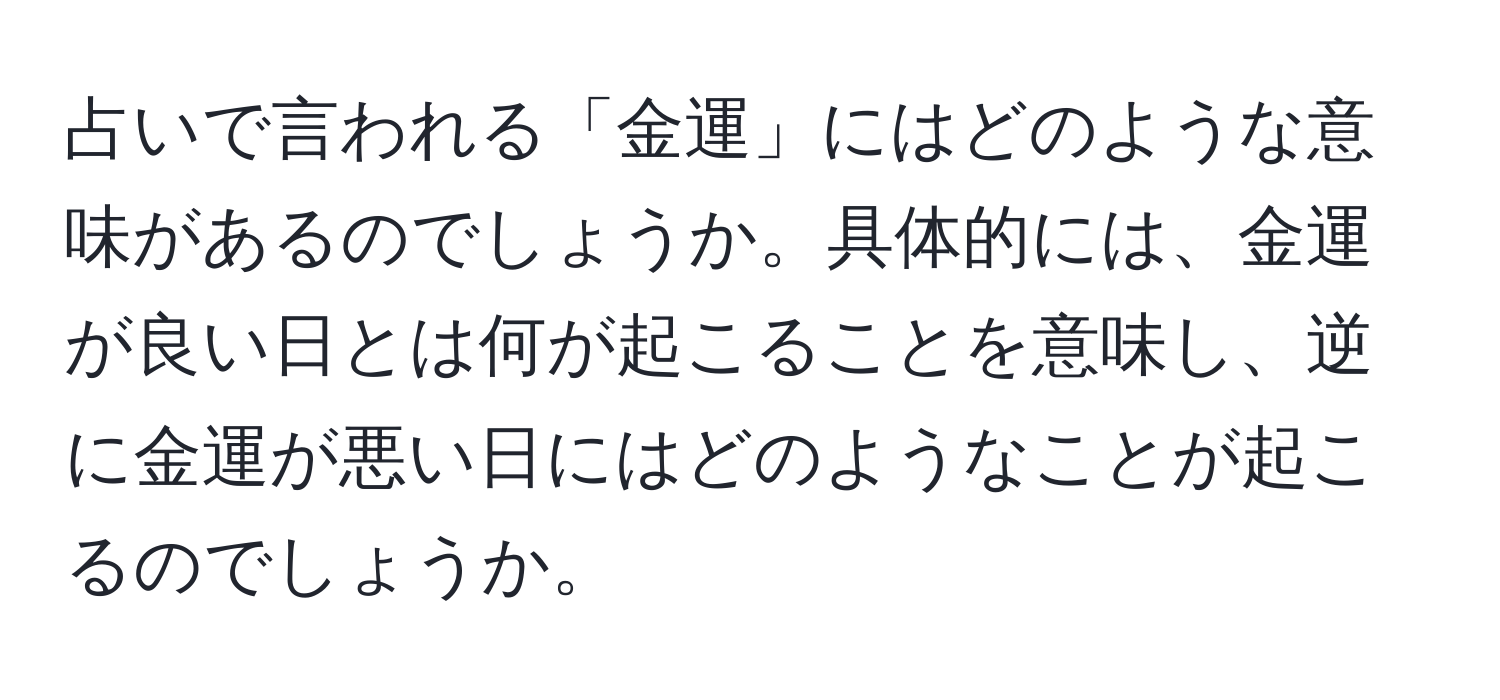 占いで言われる「金運」にはどのような意味があるのでしょうか。具体的には、金運が良い日とは何が起こることを意味し、逆に金運が悪い日にはどのようなことが起こるのでしょうか。