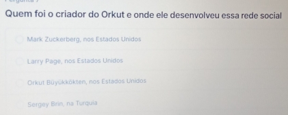 Quem foi o criador do Orkut e onde ele desenvolveu essa rede social
Mark Zuckerberg, nos Estados Unidos
Larry Page, nos Estados Unidos
Orkut Büyükkökten, nos Estados Unidos
Sergey Brin, na Turquia