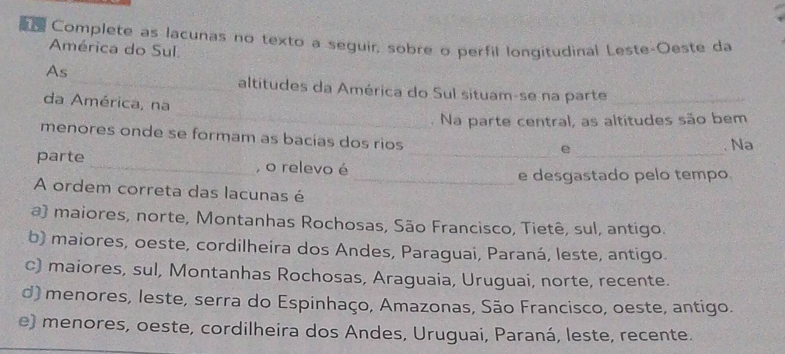 Complete as lacunas no texto a seguir, sobre o perfil longitudinal Leste-Oeste da
América do Sul.
As
_altitudes da América do Sul situam-se na parte_
_
da América, na
. Na parte central, as altitudes são bem
menores onde se formam as bacías dos rios
__e
. Na
parte _, o relevo é
_e desgastado pelo tempo
A ordem correta das lacunas é
a) maiores, norte, Montanhas Rochosas, São Francisco, Tietê, sul, antigo.
b) maiores, oeste, cordilheira dos Andes, Paraguai, Paraná, leste, antigo.
c) maiores, sul, Montanhas Rochosas, Araguaia, Uruguai, norte, recente.
d) menores, leste, serra do Espinhaço, Amazonas, São Francisco, oeste, antigo.
e) menores, oeste, cordilheira dos Andes, Uruguai, Paraná, leste, recente.