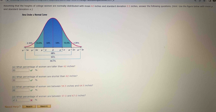 Assuming that the heights of college women are normally distributed with mean 62 inches and standard deviation 2.5 inches, answer the following questions. (Hint: Use the figure below with mean p
and standard deviation σ.)
Area Under a Normal Curve
(a) What percentage of women are taller than 62 inches?
50 %
(b) What percentage of women are shorter than 62 inches?
50 %
(c) What percentage of women are between 59.5 inches and 64.5 inches?
68 %
(d) What percentage of women are between 57.0 and 67.0 inches?
47 5 %
Need Help? Read IlI Wasch It