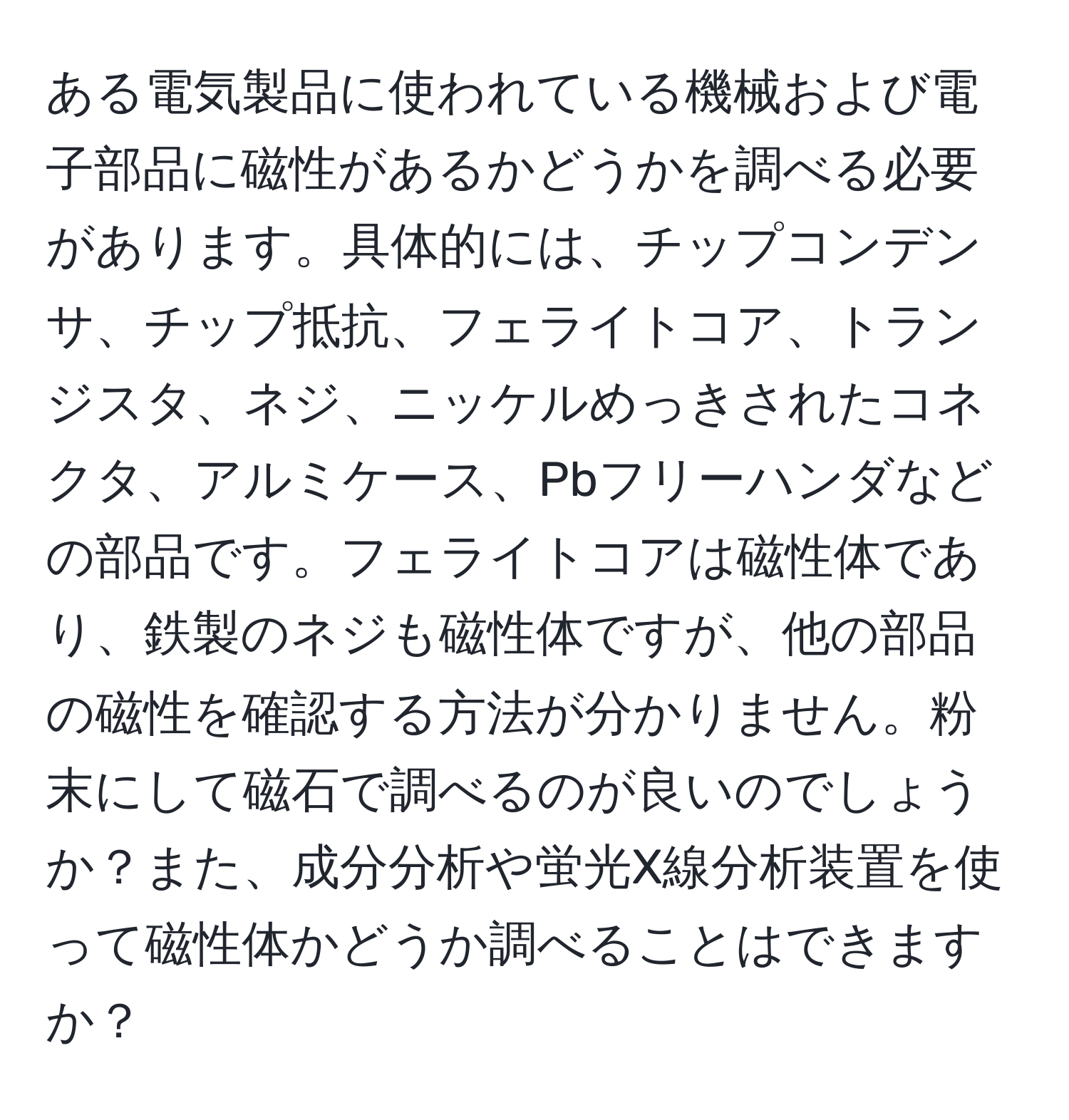 ある電気製品に使われている機械および電子部品に磁性があるかどうかを調べる必要があります。具体的には、チップコンデンサ、チップ抵抗、フェライトコア、トランジスタ、ネジ、ニッケルめっきされたコネクタ、アルミケース、Pbフリーハンダなどの部品です。フェライトコアは磁性体であり、鉄製のネジも磁性体ですが、他の部品の磁性を確認する方法が分かりません。粉末にして磁石で調べるのが良いのでしょうか？また、成分分析や蛍光X線分析装置を使って磁性体かどうか調べることはできますか？