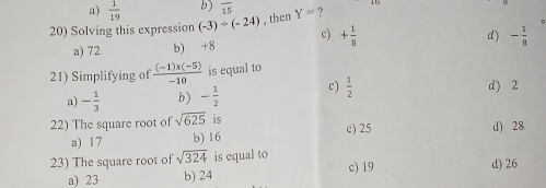 a)  1/19  b) overline 15
20) Solving this expression (-3)/ (-24) , then Y= ?
c) + 1/8 
a) 72 b) +8 d) - 1/8 
21) Simplifying of  ((-1)x(-5))/-10  is equal to
a) - 1/3  b) - 1/2  c)  1/2 
d) 2
22) The square root of sqrt(625) is c) 25 d) 28
a) 17 b) 16
23) The square root of sqrt(324) is equal to c) 19 d) 26
a) 23 b) 24