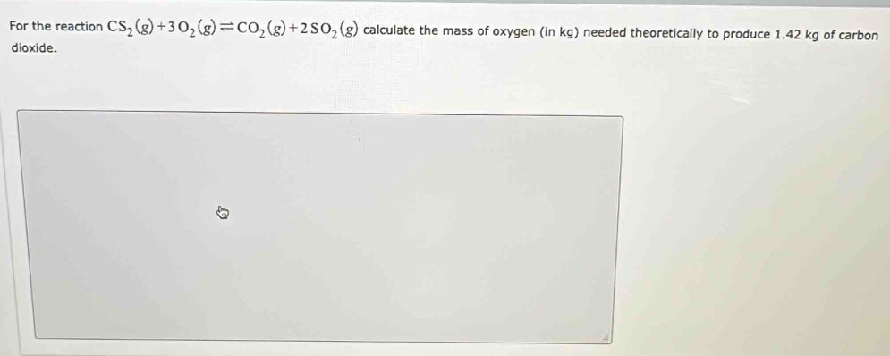 For the reaction CS_2(g)+3O_2(g)leftharpoons CO_2(g)+2SO_2(g) calculate the mass of oxygen (in kg) needed theoretically to produce 1.42 kg of carbon 
dioxide.