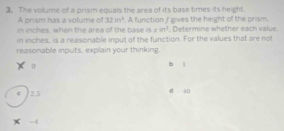 The volume of a prism equals the area of its base times its height.
A prism has a volume of 32in^3. A function ∫ gives the height of the prism.
in inches, when the area of the base is xin^2. Determine whether each value.
in inches, is a reasonable input of the function. For the values that are not
reasonable inputs, explain your thinking.
0 b l
C 25 d 40