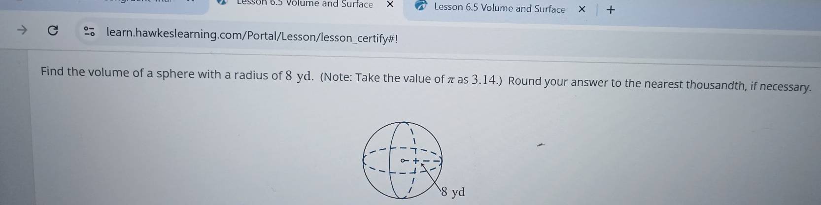 Lesson 6.5 Volume and Surtace Lesson 6.5 Volume and Surface × + 
learn.hawkeslearning.com/Portal/Lesson/lesson_certify#! 
Find the volume of a sphere with a radius of 8 yd. (Note: Take the value of π as 3.14.) Round your answer to the nearest thousandth, if necessary.