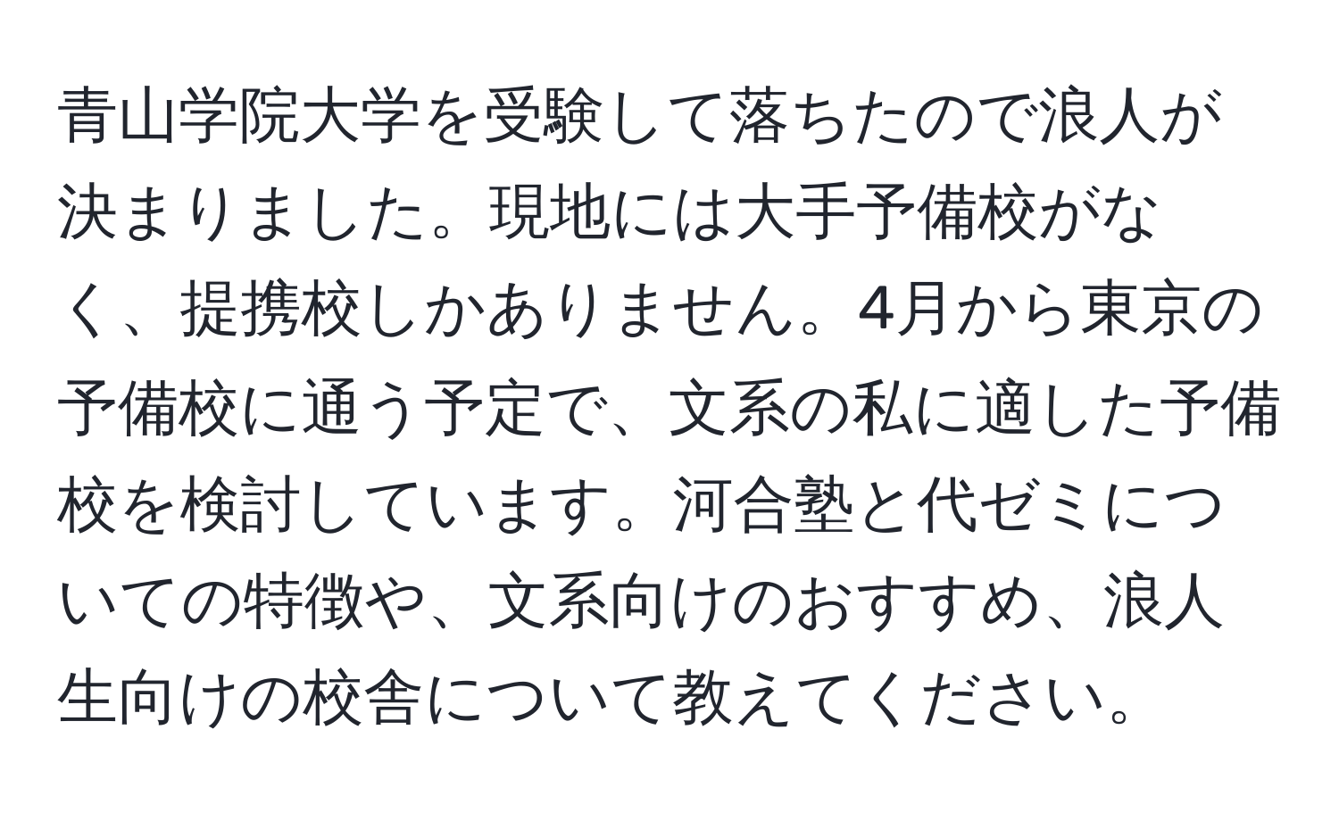 青山学院大学を受験して落ちたので浪人が決まりました。現地には大手予備校がなく、提携校しかありません。4月から東京の予備校に通う予定で、文系の私に適した予備校を検討しています。河合塾と代ゼミについての特徴や、文系向けのおすすめ、浪人生向けの校舎について教えてください。