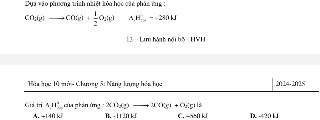 Dựa vào phương trình nhiệt hóa học của phản ứng :
CO_2(g)to CO(g)+ 1/2 O_2(g) △ _rH_(298)^0=+280kJ
13 - Lưu hành nội bộ - HVH
Hóa học 10 mới- Chương 5: Năng lượng hóa học 2024-2025
Giá trị △ _rH_(298)^0 của phản ứng : 2CO_2(g)to 2CO(g)+O_2(g)la
A. +140 kJ B. -1120 kJ C. +560 kJ D. -420 kJ