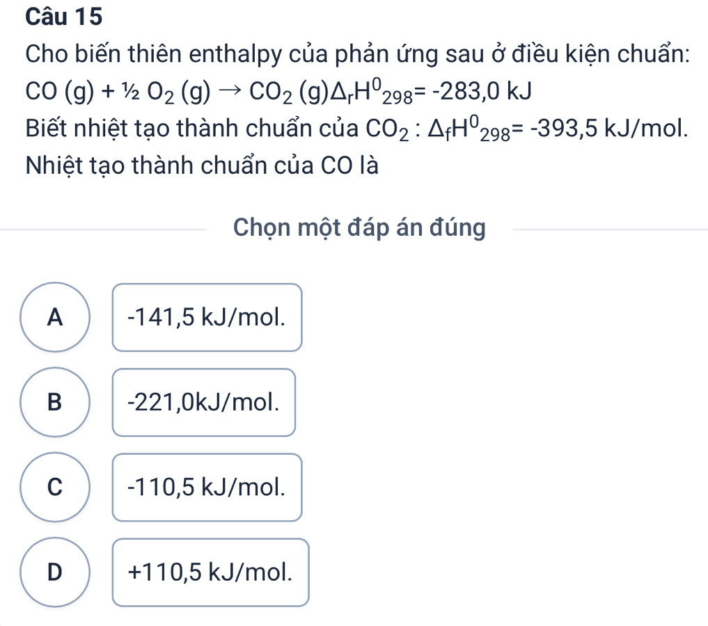 Cho biến thiên enthalpy của phản ứng sau ở điều kiện chuẩn:
CO(g)+1/2O_2(g)to CO_2(g)△ _rH^0_298=-283,0kJ
Biết nhiệt tạo thành chuẩn của CO_2:△ _fH^0_298=-393,5kJ/mol. 
Nhiệt tạo thành chuẩn của CO là
Chọn một đáp án đúng
A -141,5 kJ/mol.
B -221,0kJ/mol.
C -110,5 kJ/mol.
D +110,5 kJ/mol.