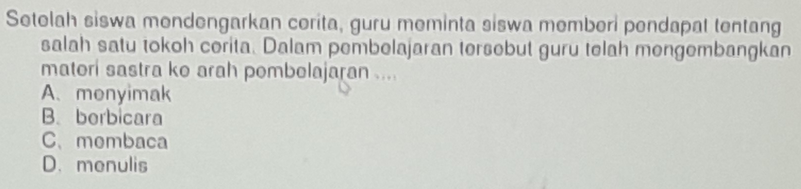 Setolah siswa mendengarkan corita, guru meminta siswa memberi pendapat tentang
salah satu tokoh corita. Dalam pembelajaran tersebut guru telah mengembangkan
matori sastra ko arah pombolajaran ....
A. monyimak
B. borbicara
C、membaca
D.menulis