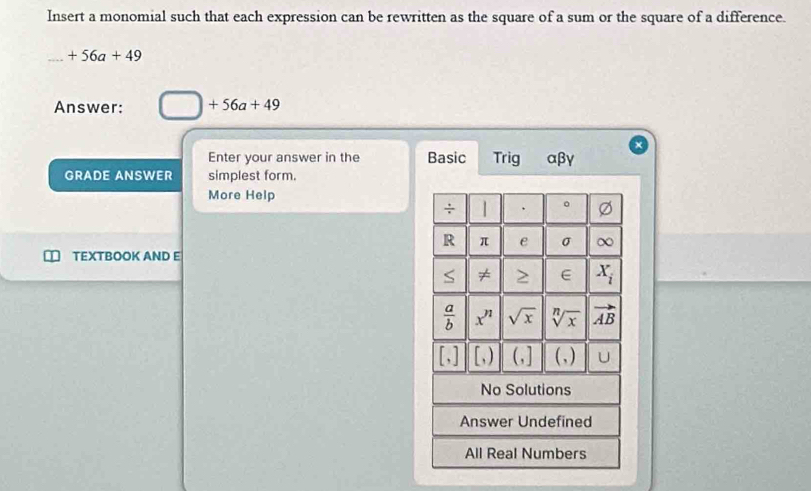 Insert a monomial such that each expression can be rewritten as the square of a sum or the square of a difference.
+56a+49
Answer: □ +56a+49
Enter your answer in the Basic Trig αβγ
GRADE ANSWER simplest form.
More Help
TEXTBOOK AND E