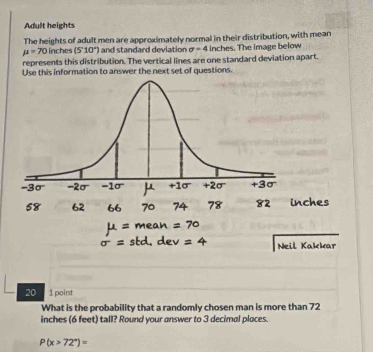 Adult heights 
The heights of adult men are approximately normal in their distribution, with mean
mu =70 inches (5°10°) and standard deviation sigma =4 inches. The image below 
represents this distribution. The vertical lines are one standard deviation apart. 
Use this information to answer the next set of questions. 
20 1 point 
What is the probability that a randomly chosen man is more than 72
inches (6 feet) tall? Round your answer to 3 decimal places.
P(x>72°)=