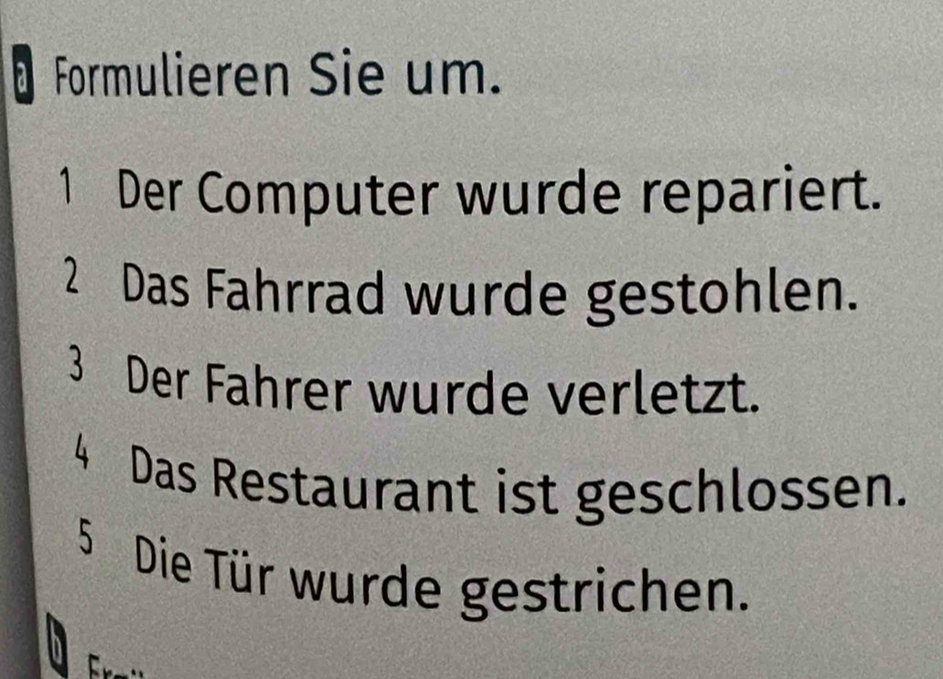 Formulieren Sie um. 
1 Der Computer wurde repariert. 
2 Das Fahrrad wurde gestohlen. 
3 Der Fahrer wurde verletzt. 
4 Das Restaurant ist geschlossen. 
5 Die Tür wurde gestrichen.