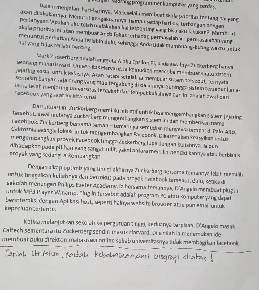 njaul seorang programmer komputer yang cerdas.
Dalam menjalani hari-harinya, Mark selalu membuat skalə prioritas tentang hal yang
akan dilakukannya. Menurut pengakuannya, hampir setiap hari dia terbangun dengan
pertanyaan 'Apakah aku telah melakukan hal terpenting yang bisa aku lakukan ?' Membuat
skala prioritas ini akan membuat Anda fokus terhadap permasalahan-permasalahan yang
menuntut perhatian Anda terlebih dulu, sehingga Anda tidak membuang-buang waktu untuk
hal yang tidak terla!u penting.
Mark Zuckerberg adalah anggota Alpha Epsilon Pi, pada awalnya Zuckerberg hanya
seorang mahasiswa di Universitas Harvard. Ia kemudian mencoba membuat suatu sistem
jejaring sosial untuk kelasnya. Akan tetapi setelah ia membuat sistem tersebut, ternyata
semakin banyak saja orang yang mau tergabung di dalamnya. Sehingga sistem tersebut lama-
lama telah menjaring universitas terdekat dari tempat kuliahnya dan ini adalah awal dari
Facebook yang saat ini kita kenal.
Dari situasi ini Zuckerberg memiliki inisiatif untuk bisa mengembangkan sistem jejaring
tersebut, awal mulanya Zuckerberg mengembangkan sistem ini dan memberikan nama
Facebook. Zuckerberg bersama teman - temannya kemudian menyewa tempat di Palo Alto,
California sebagai lokasi untuk mengembangkan Facebook. Dikarenakan keasyikan untuk
mengembangkan proyek Facebook hingga Zuckerberg lupa dengan kuliahnya. Ia pun
dihadapkan pada pilihan yang sangat sulit, yakni antara memilih pendidikannya atau berbisnis
proyek yang sedang ia kembangkan.
Dengan sikap optimis yang tinggi akhirnya Zuckerberg bersama temannya lebih memilih
untuk tinggalkan kuliahnya dan berfokus pada proyek Facebook tersebut. dulu, ketika di
sekolah menengah Philips Exeter Academy, ia bersama temannya, D Angelo membuat plug in
untuk MP3 Player Winamp. Plug in tersebut adalah program PC atau komputer yang dapat
berinteraksi dengan Aplikasi host, seperti halnya website browser atau pun email untuk
keperluan tertentu.
Ketika melanjutkan sekolah ke perguruan tinggi, keduanya terpisah, D' Angelo masuk
Caltech sementara itu Zuckerberg sendiri masuk Harvard. Di sinilah ia menemukan ide
membuat buku direktori mahasiswa online sebab universitasnya tidak membagikan facebook