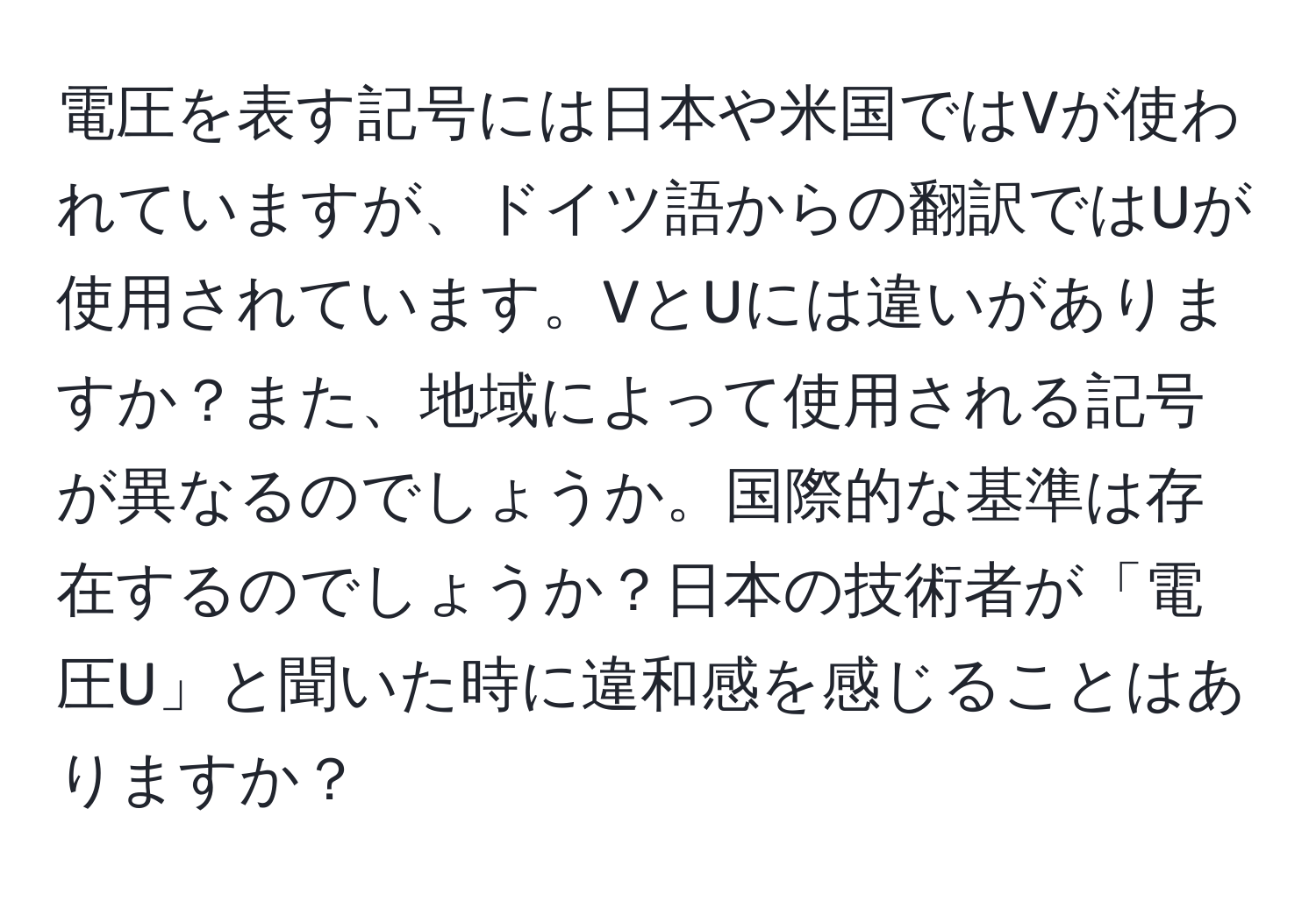 電圧を表す記号には日本や米国ではVが使われていますが、ドイツ語からの翻訳ではUが使用されています。VとUには違いがありますか？また、地域によって使用される記号が異なるのでしょうか。国際的な基準は存在するのでしょうか？日本の技術者が「電圧U」と聞いた時に違和感を感じることはありますか？