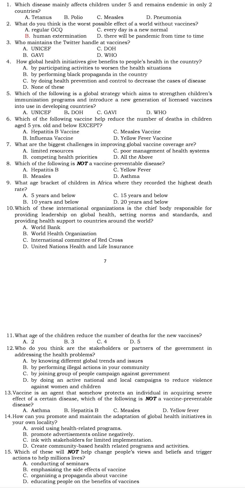 Which disease mainly affects children under 5 and remains endemic in only 2
countries?
A. Tetanus B. Polio C. Measles D. Pneumonia
2. What do you think is the worst possible effect of a world without vaccines?
A. regular GCQ C. every day is a new normal
B. human extermination D. there will be pandemic from time to time
3. Who maintains the Twitter handle at vaccines?
A. UNICEF C. DOH
B. GAVI D. WHO
4. How global health initiatives give benefits to people’s health in the country?
A. by participating activities to worsen the health situations
B. by performing black propaganda in the country
C. by doing health prevention and control to decrease the cases of disease
D. None of these
5. Which of the following is a global strategy which aims to strengthen children’s
immunization programs and introduce a new generation of licensed vaccines
into use in developing countries?
A. UNICEF B. DOH C. GAVI D. WHO
6. Which of the following vaccine help reduce the number of deaths in children
aged 5 yrs. old and below EXCEPT?
A. Hepatitis B Vaccine C. Measles Vaccine
B. Influenza Vaccine D. Yellow Fever Vaccine
7. What are the biggest challenges in improving global vaccine coverage are?
A. limited resources C. poor management of health systems
B. competing health priorities D. All the Above
8. Which of the following is NOT a vaccine-preventable disease?
A. Hepatitis B C. Yellow Fever
B. Measles D. Asthma
9. What age bracket of children in Africa where they recorded the highest death
rate?
A. 5 years and below C. 15 years and below
B. 10 years and below D. 20 years and below
10.Which of these international organizations is the chief body responsible for
providing leadership on global health, setting norms and standards, and
providing health support to countries around the world?
A. World Bank
B. World Health Organization
C. International committee of Red Cross
D. United Nations Health and Life Insurance
7
11.What age of the children reduce the number of deaths for the new vaccines?
A. 2 B. 3 C. 4 D. 5
12.Who do you think are the stakeholders or partners of the government in
addressing the health problems?
A. by knowing different global trends and issues
B. by performing illegal actions in your community
C. by joining group of people campaign against government
D. by doing an active national and local campaigns to reduce violence
against women and children
13.Vaccine is an agent that somehow protects an individual in acquiring severe
effect of a certain disease, which of the following is NOT a vaccine-preventable
disease?
A. Asthma B. Hepatitis B C. Measles D. Yellow fever
14.How can you promote and maintain the adaptation of global health initiatives in
your own locality?
A. avoid using health-related programs.
B. promote advertisements online negatively.
C. ink with stakeholders for limited implementation.
D. Create community-based health related programs and activities.
15. Which of these will NOT help change people's views and beliefs and trigger
actions to help millions lives?
A. conducting of seminars
B. emphasizing the side effects of vaccine
C. organizing a propaganda about vaccine
D. educating people on the benefits of vaccines