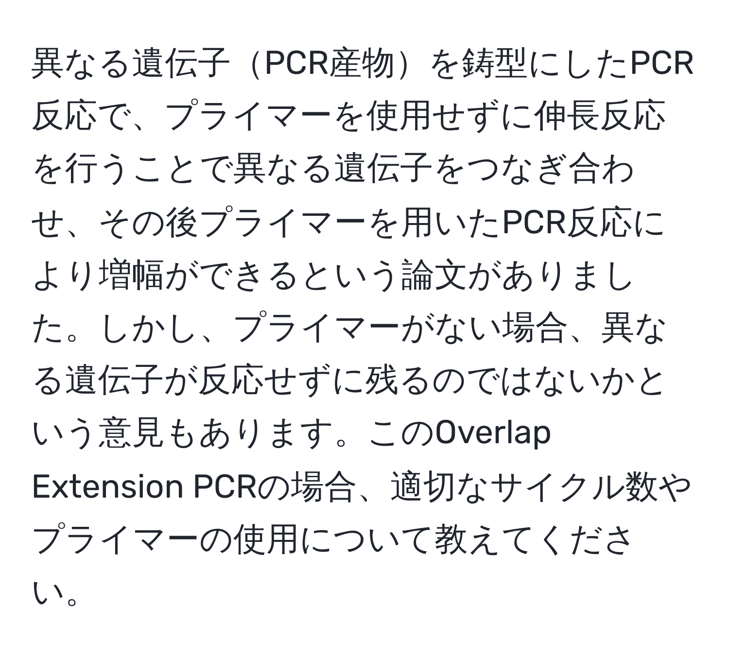 異なる遺伝子PCR産物を鋳型にしたPCR反応で、プライマーを使用せずに伸長反応を行うことで異なる遺伝子をつなぎ合わせ、その後プライマーを用いたPCR反応により増幅ができるという論文がありました。しかし、プライマーがない場合、異なる遺伝子が反応せずに残るのではないかという意見もあります。このOverlap Extension PCRの場合、適切なサイクル数やプライマーの使用について教えてください。