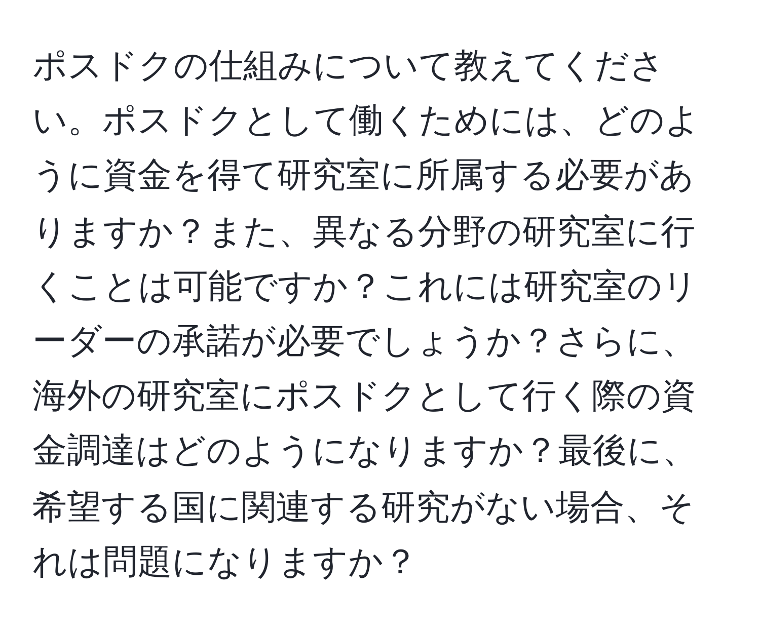 ポスドクの仕組みについて教えてください。ポスドクとして働くためには、どのように資金を得て研究室に所属する必要がありますか？また、異なる分野の研究室に行くことは可能ですか？これには研究室のリーダーの承諾が必要でしょうか？さらに、海外の研究室にポスドクとして行く際の資金調達はどのようになりますか？最後に、希望する国に関連する研究がない場合、それは問題になりますか？