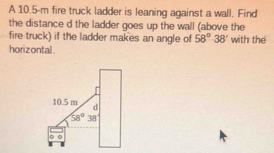 A 10.5-m fire truck ladder is leaning against a wall. Find
the distance d the ladder goes up the wall (above the
fire truck) if the ladder makes an angle of 58°38' with the
horizontal.