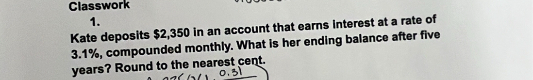 Classwork 
1. 
Kate deposits $2,350 in an account that earns interest at a rate of
3.1%, compounded monthly. What is her ending balance after five
years? Round to the nearest cent.