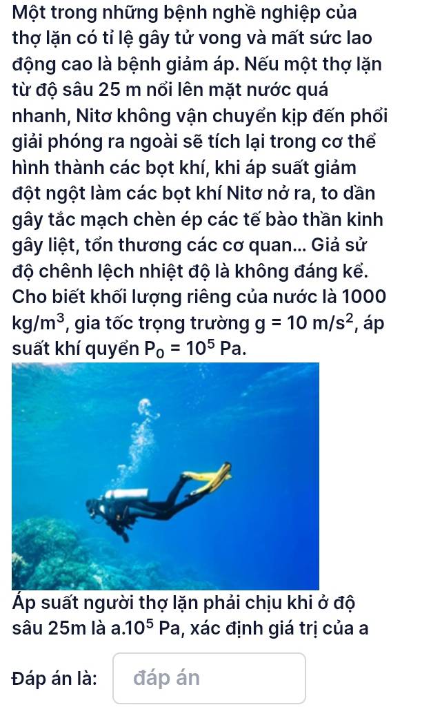 Một trong những bệnh nghề nghiệp của 
thợ lặn có tỉ lệ gây tử vong và mất sức lao 
động cao là bệnh giảm áp. Nếu một thợ lặn 
từ độ sâu 25 m nổi lên mặt nước quá 
nhanh, Nitơ không vận chuyển kịp đến phổi 
giải phóng ra ngoài sẽ tích lại trong cơ thể 
hình thành các bọt khí, khi áp suất giảm 
đột ngột làm các bọt khí Nitơ nở ra, to dần 
gây tắc mạch chèn ép các tế bào thần kinh 
gây liệt, tổn thương các cơ quan... Giả sử 
độ chênh lệch nhiệt độ là không đáng kể. 
Cho biết khối lượng riêng của nước là 1000
kg/m^3 , gia tốc trọng trường g=10m/s^2 , áp 
suất khí quyển P_0=10^5Pa. 
p suất người thợ lặn phải chịu khi ở độ 
sâu 25m là a. 10^5Pa , xác định giá trị của a 
Đáp án là: đáp án