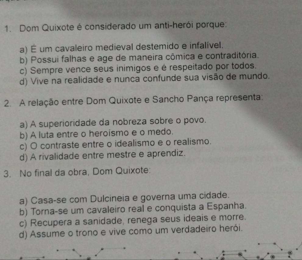 Dom Quixote é considerado um anti-herói porque:
a) É um cavaleiro medieval destemido e infalível.
b) Possui falhas e age de maneira cômica e contraditória.
c) Sempre vence seus inimigos e é respeitado por todos.
d) Vive na realidade e nunca confunde sua visão de mundo.
2. A relação entre Dom Quixote e Sancho Pança representa:
a) A superioridade da nobreza sobre o povo.
b) A luta entre o heroísmo e o medo.
c) O contraste entre o idealismo e o realismo.
d) A rivalidade entre mestre e aprendiz.
3. No final da obra, Dom Quixote:
a) Casa-se com Dulcineia e governa uma cidade.
b) Torna-se um cavaleiro real e conquista a Espanha.
c) Recupera a sanidade, renega seus ideais e morre.
d) Assume o trono e vive como um verdadeiro herói.