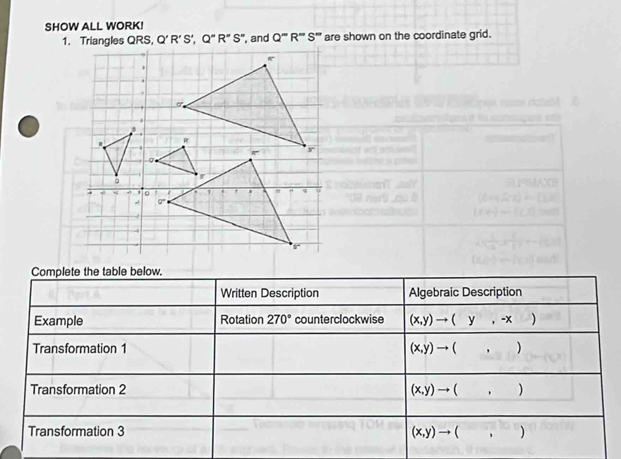 SHOW ALL WORK!
Q'R'S',Q''R''S'' , and Q'''R'''S''' are shown on the coordinate grid.
Complete the table below.
Written Description Algebraic Description
Example Rotation 270° counterclockwise (x,y)to (y,-x)
Transformation 1 (x,y)to (,)
Transformation 2 (x,y)to (,)
Transformation 3 (x,y)to (,)