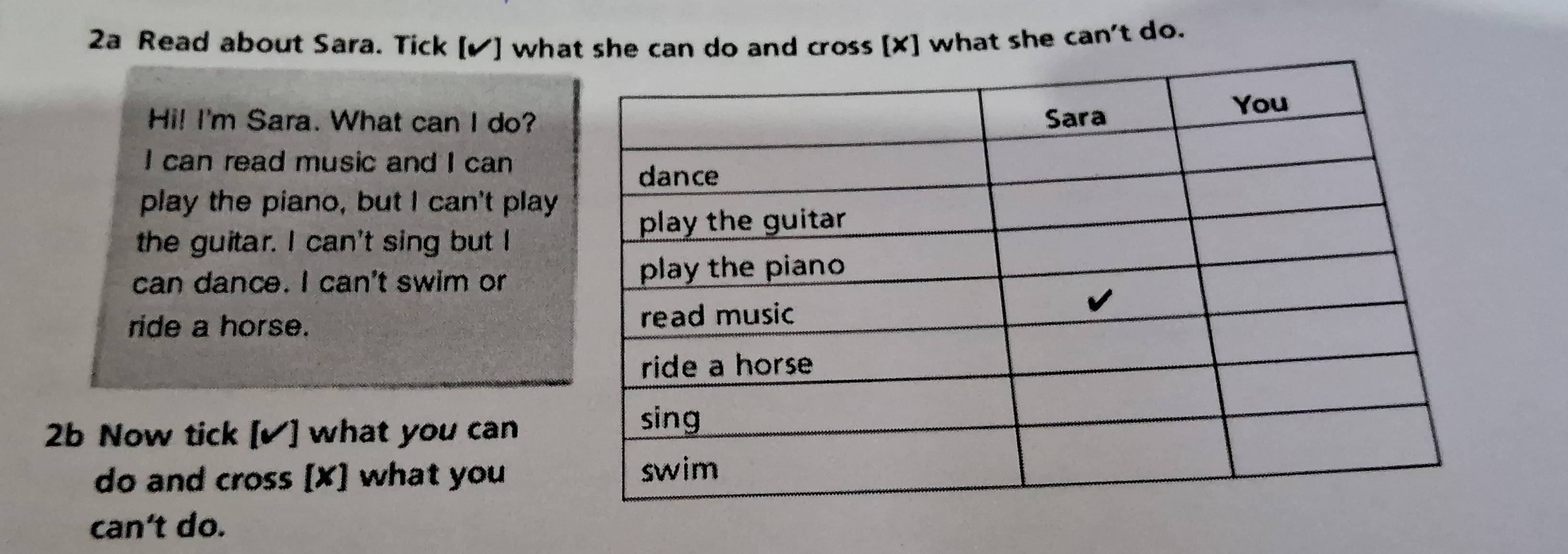 2a Read about Sara. Tick [✔] what she can do and cross [ X ] what she can't do. 
Hi! I'm Sara. What can I do? 
I can read music and I can 
play the piano, but I can't play 
the guitar. I can't sing but I 
can dance. I can't swim or 
ride a horse. 
2b Now tick [✔] what you can 
do and cross [X] what you 
can't do.